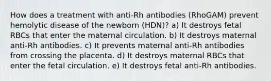 How does a treatment with anti-Rh antibodies (RhoGAM) prevent hemolytic disease of the newborn (HDN)? a) It destroys fetal RBCs that enter the maternal circulation. b) It destroys maternal anti-Rh antibodies. c) It prevents maternal anti-Rh antibodies from crossing the placenta. d) It destroys maternal RBCs that enter the fetal circulation. e) It destroys fetal anti-Rh antibodies.