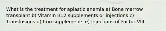 What is the treatment for aplastic anemia a) Bone marrow transplant b) Vitamin B12 supplements or injections c) Transfusions d) Iron supplements e) Injections of Factor VIII