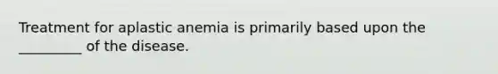 Treatment for aplastic anemia is primarily based upon the _________ of the disease.