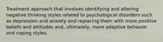 Treatment approach that involves identifying and altering negative thinking styles related to psychological disorders such as depression and anxiety and replacing them with more positive beliefs and attitudes and, ultimately, more adaptive behavior and coping styles.