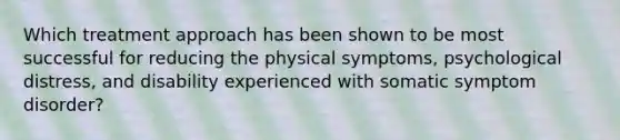 Which treatment approach has been shown to be most successful for reducing the physical symptoms, psychological distress, and disability experienced with somatic symptom disorder?