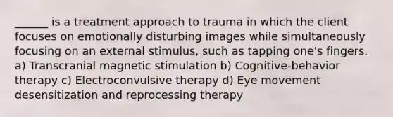 ______ is a treatment approach to trauma in which the client focuses on emotionally disturbing images while simultaneously focusing on an external stimulus, such as tapping one's fingers. a) Transcranial magnetic stimulation b) Cognitive-behavior therapy c) Electroconvulsive therapy d) Eye movement desensitization and reprocessing therapy