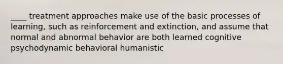 ____ treatment approaches make use of the basic processes of learning, such as reinforcement and extinction, and assume that normal and abnormal behavior are both learned cognitive psychodynamic behavioral humanistic