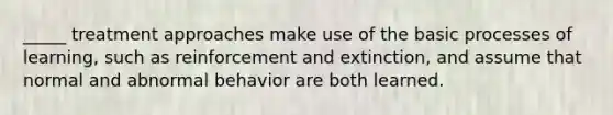 _____ treatment approaches make use of the basic processes of learning, such as reinforcement and extinction, and assume that normal and abnormal behavior are both learned.