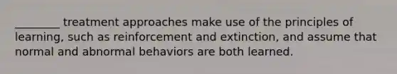 ________ treatment approaches make use of the principles of learning, such as reinforcement and extinction, and assume that normal and abnormal behaviors are both learned.