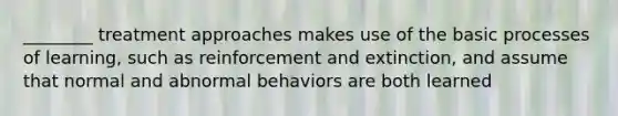 ________ treatment approaches makes use of the basic processes of learning, such as reinforcement and extinction, and assume that normal and abnormal behaviors are both learned