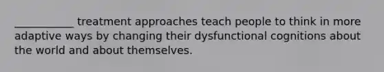 ___________ treatment approaches teach people to think in more adaptive ways by changing their dysfunctional cognitions about the world and about themselves.