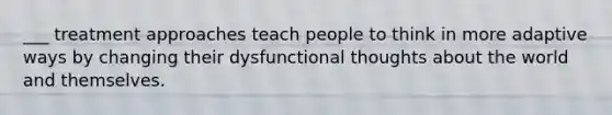 ___ treatment approaches teach people to think in more adaptive ways by changing their dysfunctional thoughts about the world and themselves.