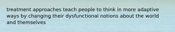 treatment approaches teach people to think in more adaptive ways by changing their dysfunctional notions about the world and themselves