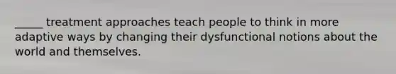 _____ treatment approaches teach people to think in more adaptive ways by changing their dysfunctional notions about the world and themselves.