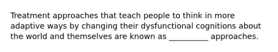 Treatment approaches that teach people to think in more adaptive ways by changing their dysfunctional cognitions about the world and themselves are known as __________ approaches.