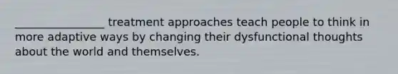 ________________ treatment approaches teach people to think in more adaptive ways by changing their dysfunctional thoughts about the world and themselves.