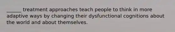 ______ treatment approaches teach people to think in more adaptive ways by changing their dysfunctional cognitions about the world and about themselves.