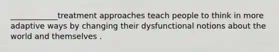 ____________treatment approaches teach people to think in more adaptive ways by changing their dysfunctional notions about the world and themselves .