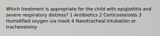 Which treatment is appropriate for the child with epiglottitis and severe respiratory distress? 1 Antibiotics 2 Corticosteroids 3 Humidified oxygen via mask 4 Nasotracheal intubation or tracheostomy