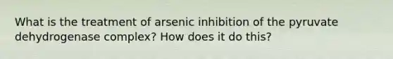 What is the treatment of arsenic inhibition of the pyruvate dehydrogenase complex? How does it do this?