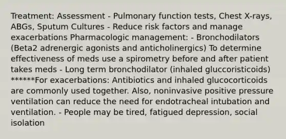 Treatment: Assessment - Pulmonary function tests, Chest X-rays, ABGs, Sputum Cultures - Reduce risk factors and manage exacerbations Pharmacologic management: - Bronchodilators (Beta2 adrenergic agonists and anticholinergics) To determine effectiveness of meds use a spirometry before and after patient takes meds - Long term bronchodilator (inhaled gluccoristicoids) ******For exacerbations: Antibiotics and inhaled glucocorticoids are commonly used together. Also, noninvasive positive pressure ventilation can reduce the need for endotracheal intubation and ventilation. - People may be tired, fatigued depression, social isolation