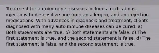 Treatment for autoimmune diseases includes medications, injections to desensitize one from an allergen, and antirejection medications. With advances in diagnosis and treatment, clients diagnosed with many autoimmune diseases can be cured. a) Both statements are true. b) Both statements are false. c) The first statement is true, and the second statement is false. d) The first statement is false, and the second statement is true.