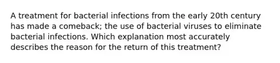 A treatment for bacterial infections from the early 20th century has made a comeback; the use of bacterial viruses to eliminate bacterial infections. Which explanation most accurately describes the reason for the return of this treatment?