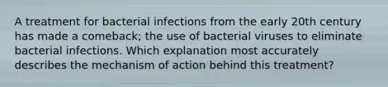 A treatment for bacterial infections from the early 20th century has made a comeback; the use of bacterial viruses to eliminate bacterial infections. Which explanation most accurately describes the mechanism of action behind this treatment?