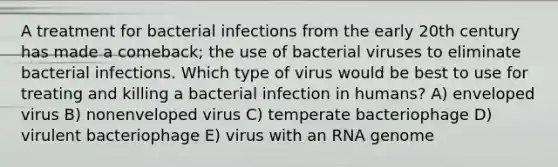 A treatment for bacterial infections from the early 20th century has made a comeback; the use of bacterial viruses to eliminate bacterial infections. Which type of virus would be best to use for treating and killing a bacterial infection in humans? A) enveloped virus B) nonenveloped virus C) temperate bacteriophage D) virulent bacteriophage E) virus with an RNA genome