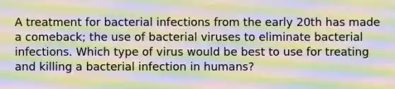 A treatment for bacterial infections from the early 20th has made a comeback; the use of bacterial viruses to eliminate bacterial infections. Which type of virus would be best to use for treating and killing a bacterial infection in humans?