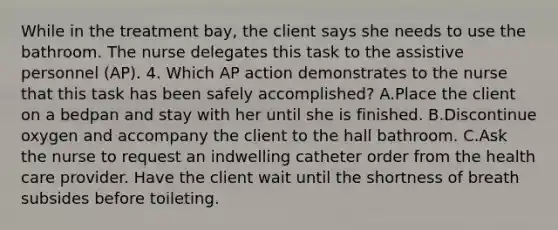 While in the treatment bay, the client says she needs to use the bathroom. The nurse delegates this task to the assistive personnel (AP). 4. Which AP action demonstrates to the nurse that this task has been safely accomplished? A.Place the client on a bedpan and stay with her until she is finished. B.Discontinue oxygen and accompany the client to the hall bathroom. C.Ask the nurse to request an indwelling catheter order from the health care provider. Have the client wait until the shortness of breath subsides before toileting.