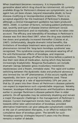 When treatment becomes necessary, it is impossible to generalise about which drug should be commenced. All currently available drugs for Parkinson's disease are symptomatic, as no agent has yet been shown, beyond reasonable doubt, to have disease-modifying or neuroprotective properties. There is no accepted algorithm for the treatment of Parkinson's disease, although a clinical management guideline has been produced (NICE, 2006). A number of factors, including patient preference, age, severity and type of disease (tremor-dominant versus bradykinesia-dominant) and co-morbidity, need to be taken into account. The efficacy and tolerability of levodopa in Parkinson's disease was first described 1967, when the drug was started in low doses and gradually increased thereafter (Cotzias et al., 1967). Unfortunately, despite dramatic initial benefits, the limitations of levodopa treatment were quickly realised and a phenomenon termed the 'long-term levodopa syndrome' was recognised. This syndrome comprises premature wearing off of the anti-Parkinsonian effects of levodopa, and response fluctuations. The wearing-off effect is the time before a patient is due their next dose of medication, during which they become increasingly bradykinetic. Response fluctuations can include dramatic swings between gross involuntary movements (dyskinesias) and a frozen, immobile state. The rapid and sudden switching between the dyskinetic state and profound akinesia is also termed the 'on-off' phenomenon. If this occurs rapidly and repeatedly, the term 'yo-yo-ing' is sometimes used. These problems emerge at a rate of approximately 10% per year, so that by 10 years into their illness all Parkinson's disease patients can expect to experience such unpredictable responses. Notably, however, levodopa-induced dyskinesias and fluctuations develop earlier in younger Parkinson's disease patients than in older patients. On-off episodes may be extremely disabling and remain a major therapeutic challenge in the management of Parkinson's disease. Current management trends have, therefore, shifted towards either later administration of levodopa, provided alternative treatments can give adequate symptomatic control, or the use of combination therapies, in an effort to reduce the cumulative dose of levodopa given. The benefit for such 'levodopa-sparing' strategies beyond 5 years into the illness remains a matter of debate.