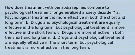 How does treatment with benzodiazepines compare to psychological treatment for generalized anxiety disorder? a. Psychological treatment is more effective in both the short and long term. b. Drugs and psychological treatment are equally effective in the long term, but psychological treatment is more effective in the short term. c. Drugs are more effective in both the short and long term. d. Drugs and psychological treatment are equally effective in the short term, but psychological treatment is more effective in the long term.