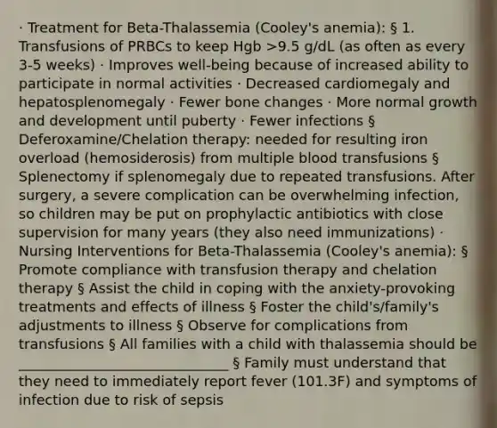 · Treatment for Beta-Thalassemia (Cooley's anemia): § 1. Transfusions of PRBCs to keep Hgb >9.5 g/dL (as often as every 3-5 weeks) · Improves well-being because of increased ability to participate in normal activities · Decreased cardiomegaly and hepatosplenomegaly · Fewer bone changes · More normal growth and development until puberty · Fewer infections § Deferoxamine/Chelation therapy: needed for resulting iron overload (hemosiderosis) from multiple blood transfusions § Splenectomy if splenomegaly due to repeated transfusions. After surgery, a severe complication can be overwhelming infection, so children may be put on prophylactic antibiotics with close supervision for many years (they also need immunizations) · Nursing Interventions for Beta-Thalassemia (Cooley's anemia): § Promote compliance with transfusion therapy and chelation therapy § Assist the child in coping with the anxiety-provoking treatments and effects of illness § Foster the child's/family's adjustments to illness § Observe for complications from transfusions § All families with a child with thalassemia should be ______________________________ § Family must understand that they need to immediately report fever (101.3F) and symptoms of infection due to risk of sepsis