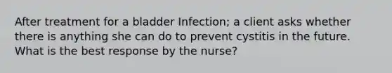 After treatment for a bladder Infection; a client asks whether there is anything she can do to prevent cystitis in the future. What is the best response by the nurse?