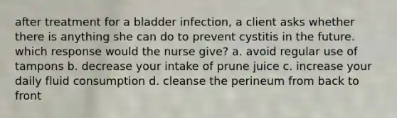 after treatment for a bladder infection, a client asks whether there is anything she can do to prevent cystitis in the future. which response would the nurse give? a. avoid regular use of tampons b. decrease your intake of prune juice c. increase your daily fluid consumption d. cleanse the perineum from back to front