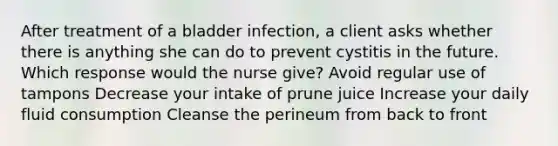 After treatment of a bladder infection, a client asks whether there is anything she can do to prevent cystitis in the future. Which response would the nurse give? Avoid regular use of tampons Decrease your intake of prune juice Increase your daily fluid consumption Cleanse the perineum from back to front