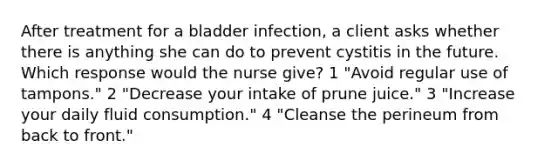 After treatment for a bladder infection, a client asks whether there is anything she can do to prevent cystitis in the future. Which response would the nurse give? 1 "Avoid regular use of tampons." 2 "Decrease your intake of prune juice." 3 "Increase your daily fluid consumption." 4 "Cleanse the perineum from back to front."