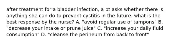 after treatment for a bladder infection, a pt asks whether there is anything she can do to prevent cystitis in the future. what is the best response by the nurse? A. "avoid regular use of tampons" B. "decrease your intake or prune juice" C. "increase your daily fluid consumption" D. "cleanse the perineum from back to front"