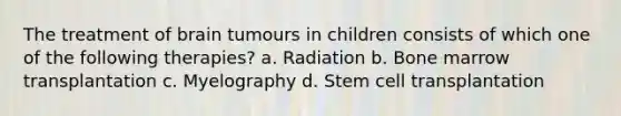 The treatment of brain tumours in children consists of which one of the following therapies? a. Radiation b. Bone marrow transplantation c. Myelography d. Stem cell transplantation