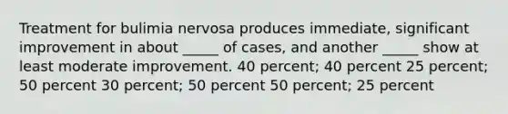 Treatment for bulimia nervosa produces immediate, significant improvement in about _____ of cases, and another _____ show at least moderate improvement. 40 percent; 40 percent 25 percent; 50 percent 30 percent; 50 percent 50 percent; 25 percent