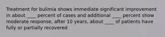 Treatment for bulimia shows immediate significant improvement in about ____ percent of cases and additional ____ percent show moderate response, after 10 years, about ____ of patients have fully or partially recovered