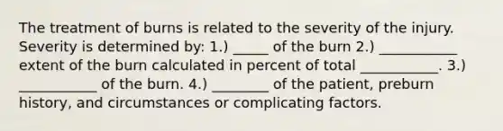 The treatment of burns is related to the severity of the injury. Severity is determined by: 1.) _____ of the burn 2.) ___________ extent of the burn calculated in percent of total ___________. 3.) ___________ of the burn. 4.) ________ of the patient, preburn history, and circumstances or complicating factors.