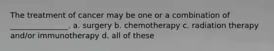 The treatment of cancer may be one or a combination of _______________. a. surgery b. chemotherapy c. radiation therapy and/or immunotherapy d. all of these