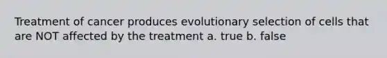 Treatment of cancer produces evolutionary selection of cells that are NOT affected by the treatment a. true b. false