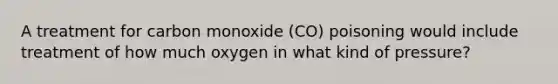 A treatment for carbon monoxide (CO) poisoning would include treatment of how much oxygen in what kind of pressure?