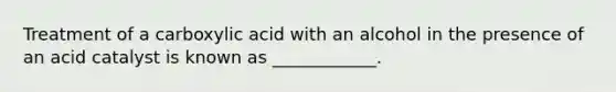 Treatment of a carboxylic acid with an alcohol in the presence of an acid catalyst is known as ____________.