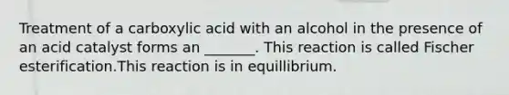 Treatment of a carboxylic acid with an alcohol in the presence of an acid catalyst forms an _______. This reaction is called Fischer esterification.This reaction is in equillibrium.