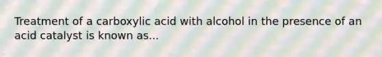 Treatment of a carboxylic acid with alcohol in the presence of an acid catalyst is known as...