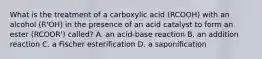 What is the treatment of a carboxylic acid (RCOOH) with an alcohol (R'OH) in the presence of an acid catalyst to form an ester (RCOOR') called? A. an acid-base reaction B. an addition reaction C. a Fischer esterification D. a saponification