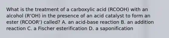 What is the treatment of a carboxylic acid (RCOOH) with an alcohol (R'OH) in the presence of an acid catalyst to form an ester (RCOOR') called? A. an acid-base reaction B. an addition reaction C. a Fischer esterification D. a saponification