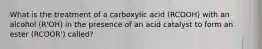 What is the treatment of a carboxylic acid (RCOOH) with an alcohol (R'OH) in the presence of an acid catalyst to form an ester (RCOOR') called?