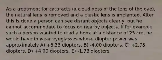 As a treatment for cataracts (a cloudiness of the lens of the eye), the natural lens is removed and a plastic lens is implanted. After this is done a person can see distant objects clearly, but he cannot accommodate to focus on nearby objects. If for example such a person wanted to read a book at a distance of 25 cm, he would have to wear eyeglasses whose diopter power was approximately A) +3.33 diopters. B) -4.00 diopters. C) +2.78 diopters. D) +4.00 diopters. E) -1.78 diopters.