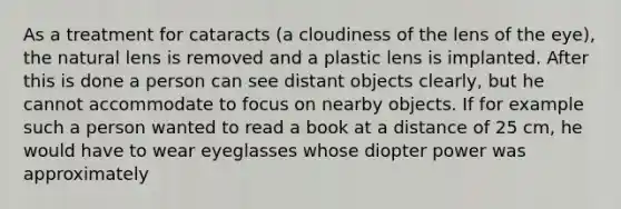 As a treatment for cataracts (a cloudiness of the lens of the eye), the natural lens is removed and a plastic lens is implanted. After this is done a person can see distant objects clearly, but he cannot accommodate to focus on nearby objects. If for example such a person wanted to read a book at a distance of 25 cm, he would have to wear eyeglasses whose diopter power was approximately